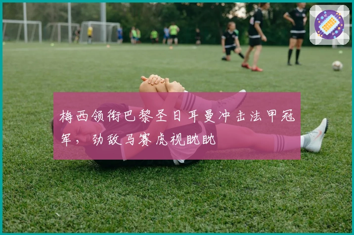 梅西领衔巴黎圣日耳曼冲击法甲冠军，劲敌马赛虎视眈眈