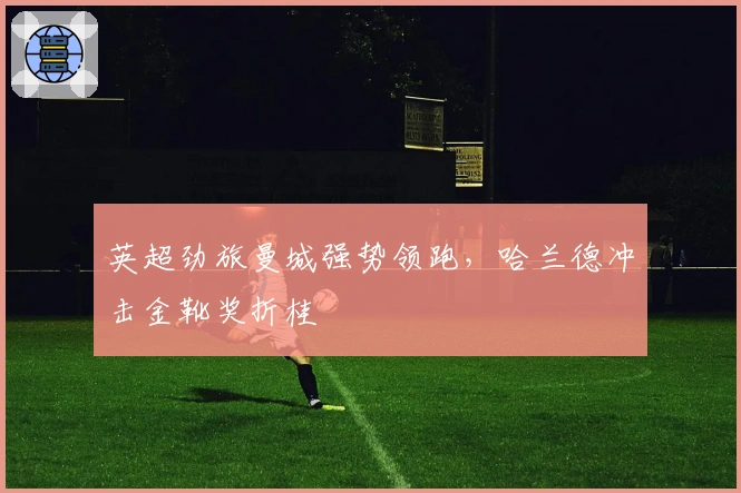 英超劲旅曼城强势领跑，哈兰德冲击金靴奖折桂