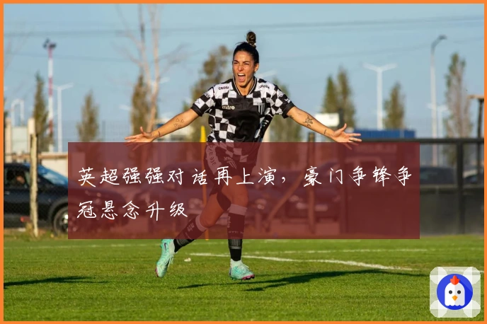 英超强强对话再上演，豪门争锋争冠悬念升级