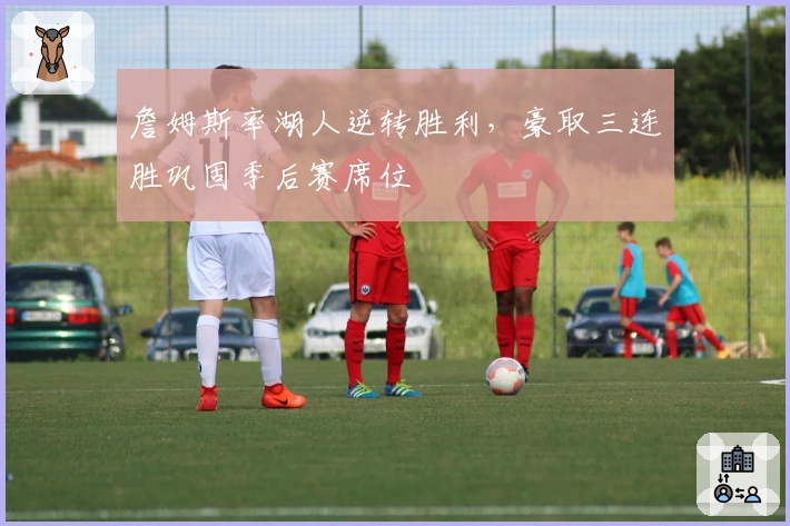 詹姆斯率湖人逆转胜利，豪取三连胜巩固季后赛席位