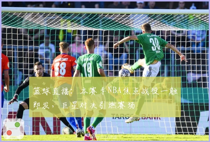 篮球直播：本赛季NBA焦点战役一触即发，巨星对决引燃赛场