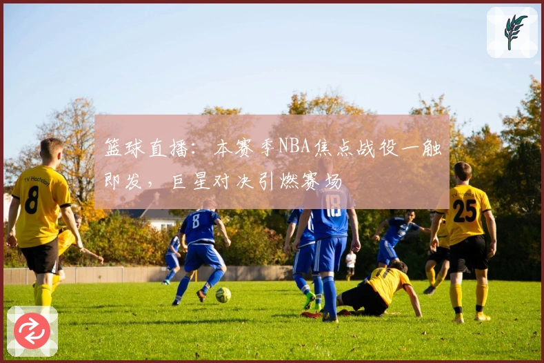 篮球直播：本赛季NBA焦点战役一触即发，巨星对决引燃赛场