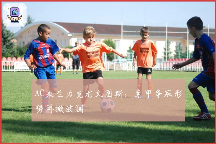 AC米兰力克尤文图斯，意甲争冠形势再掀波澜