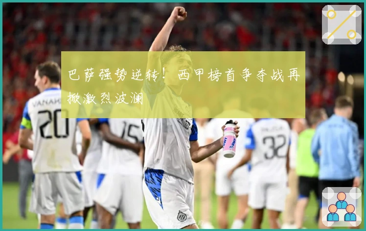 巴萨强势逆转！西甲榜首争夺战再掀激烈波澜
