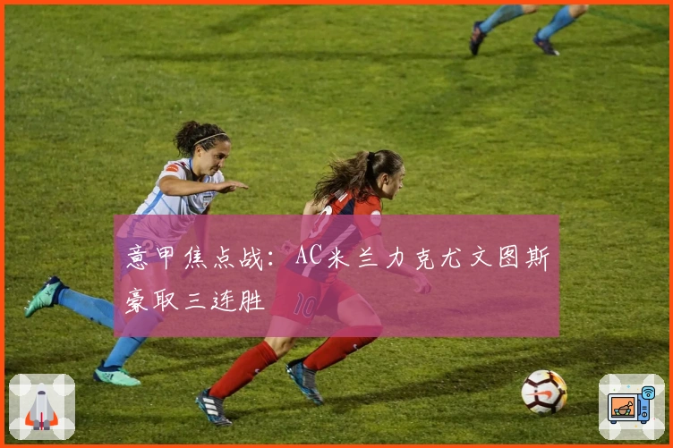 意甲焦点战：AC米兰力克尤文图斯豪取三连胜