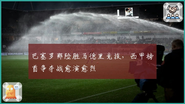 巴塞罗那险胜马德里竞技，西甲榜首争夺战愈演愈烈